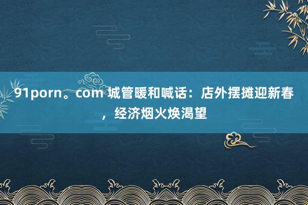 91porn。com 城管暖和喊话：店外摆摊迎新春，经济烟火焕渴望