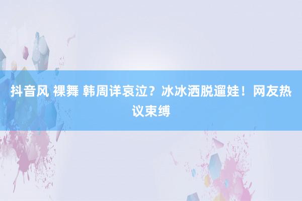 抖音风 裸舞 韩周详哀泣？冰冰洒脱遛娃！网友热议束缚